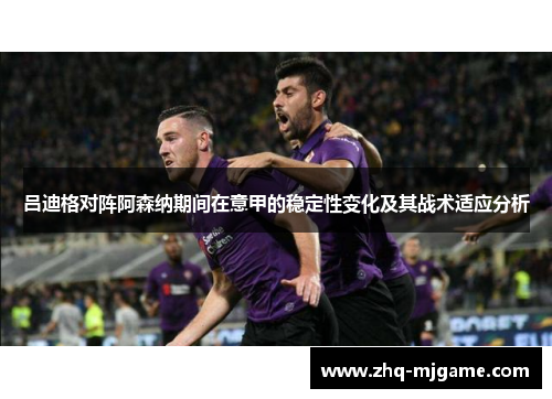 吕迪格对阵阿森纳期间在意甲的稳定性变化及其战术适应分析